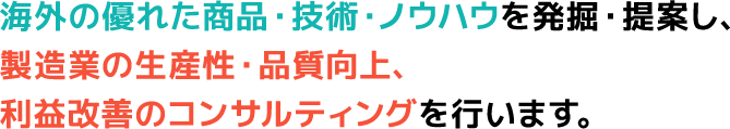 海外の優れた商品・技術・ノウハウを発掘・提案し、製造業の生産性・品質向上、利益改善のコンサルティングを行います。